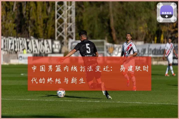 中国男篮内线打法变迁：易建联时代的终结与新生