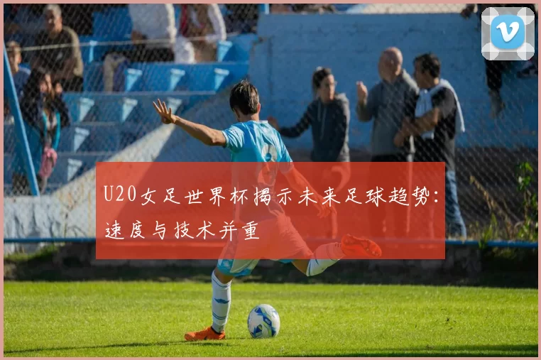 U20女足世界杯揭示未来足球趋势：速度与技术并重