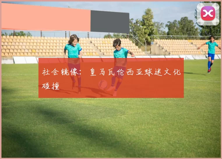 社会镜像：皇马瓦伦西亚球迷文化碰撞