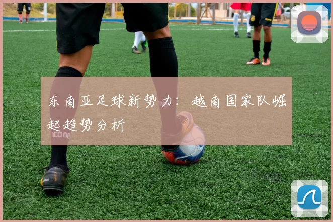 东南亚足球新势力：越南国家队崛起趋势分析