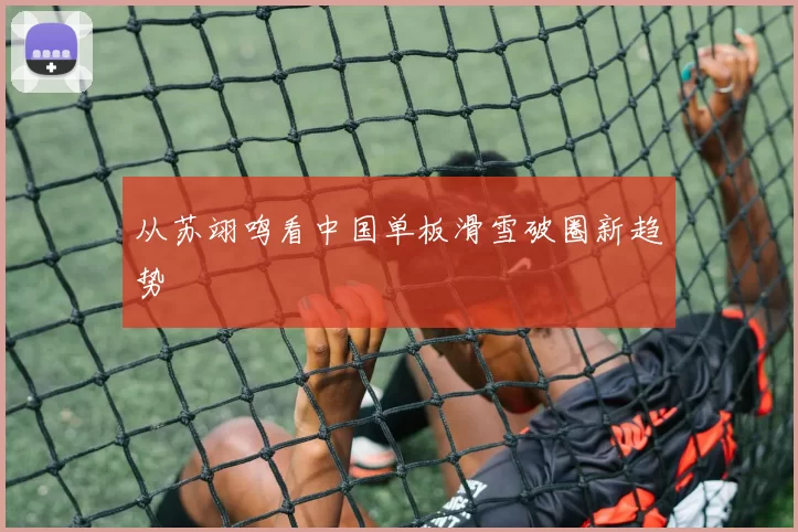 从苏翊鸣看中国单板滑雪破圈新趋势