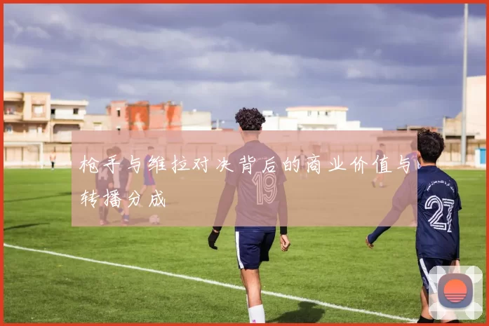 枪手与维拉对决背后的商业价值与转播分成