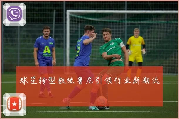 球星转型教练鲁尼引领行业新潮流