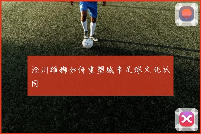 沧州雄狮如何重塑城市足球文化认同